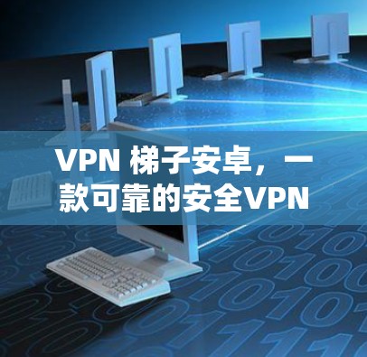 VPN 梯子安卓，一款可靠的安全VPN设备