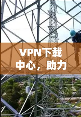 VPN下载中心，助力网络安全的高效选择