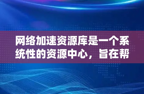 网络加速资源库是一个系统性的资源中心，旨在帮助用户提升网络连接速度，解决网络延迟问题。以下是该库的主要特点和内容