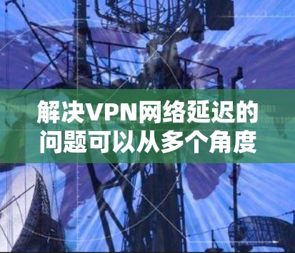 解决VPN网络延迟的问题可以从多个角度入手，逐步排查和优化，以找到问题的根源并提升网络体验。以下是详细的解决方案步骤