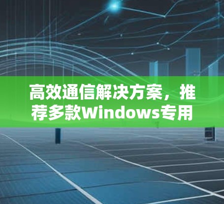 高效通信解决方案,推荐多款Windows专用通信软件 高效通信解决方案,推荐多款Windows专用通信软件