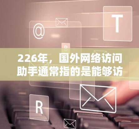 226年，国外网络访问助手通常指的是能够访问互联网的设备或软件，这些设备或软件在226年仍然能够正常工作并支持互联网功能。以下是226年可能的国外网络访问助手设备或软件