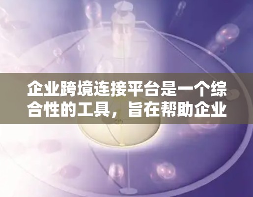 企业跨境连接平台是一个综合性的工具，旨在帮助企业连接内部不同部门和外部客户，优化业务流程和提升效率。以下是详细的信息和建议