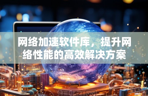 网络加速软件库,提升网络性能的高效解决方案 网络加速软件库,提升网络性能的高效解决方案