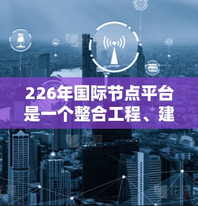 226年国际节点平台是一个整合工程、建筑、交通等领域节点管理的现代化平台，旨在优化流程、提高效率并提供实时数据支持。以下是对其发展的关键点