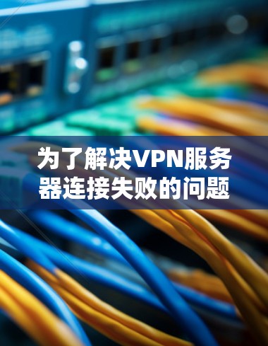 为了解决VPN服务器连接失败的问题,可以按照以下步骤进行排查和解决 为了解决VPN服务器连接失败的问题,可以按照以下步骤进行排查和解决