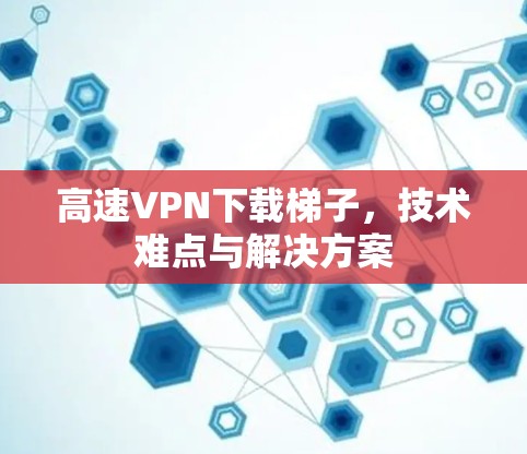 高速VPN下载梯子，技术难点与解决方案