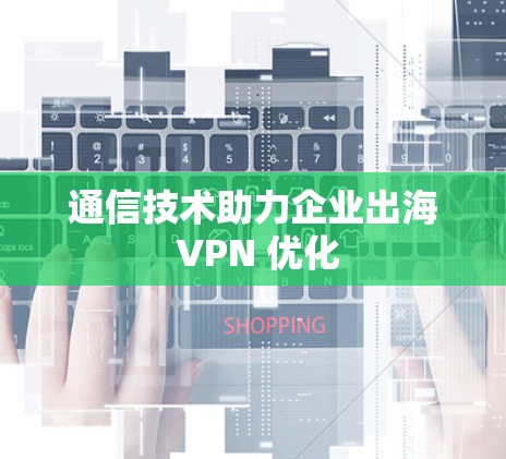 通信技术助力企业出海 VPN 优化