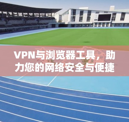 VPN与浏览器工具，助力您的网络安全与便捷出行