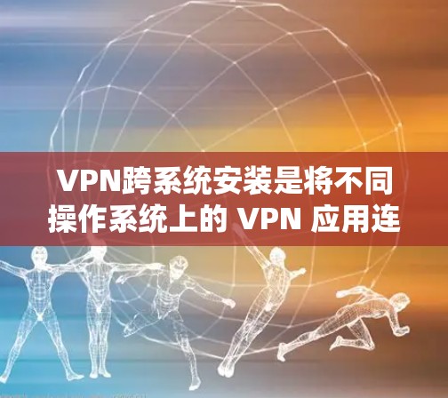 VPN跨系统安装是将不同操作系统上的 VPN 应用连接到同一个虚拟环境中，以减少网络冲突并提高兼容性。以下是一个详细的过程指南
