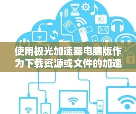 使用极光加速器电脑版作为下载资源或文件的加速工具,以下是详细的步骤和注意事项 使用极光加速器电脑版作为下载资源或文件的加速工具,以下是详细的步骤和注意事项