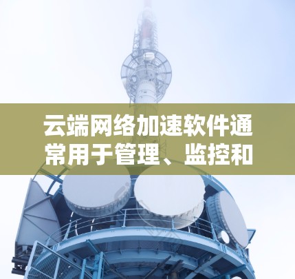 云端网络加速软件通常用于管理、监控和优化云端网络环境，特别是在企业中，用户希望在云端高效管理文件上传、流量控制、数据备份等任务。以下是一些常见的云端网络加速软件推荐，可以帮助您高效管理云端网络资源