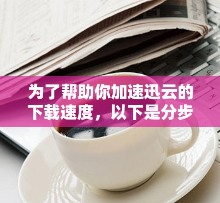 为了帮助你加速迅云的下载速度,以下是分步指南 为了帮助你加速迅云的下载速度,以下是分步指南