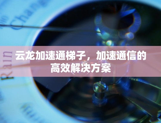 云龙加速通梯子，加速通信的高效解决方案