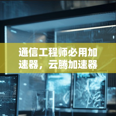 通信工程师必用加速器，云腾加速器最新版下载指南