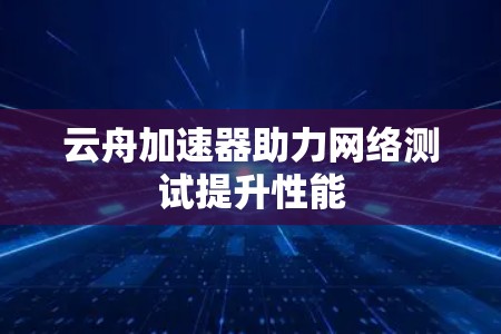 云舟加速器助力网络测试提升性能 云舟加速器助力网络测试提升性能