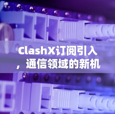 ClashX订阅引入，通信领域的新机遇与挑战