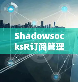 ShadowsocksR订阅管理，让网络连接更安全、更高效