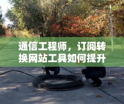 通信工程师,订阅转换网站工具如何提升效率与用户体验 通信工程师,订阅转换网站工具如何提升效率与用户体验