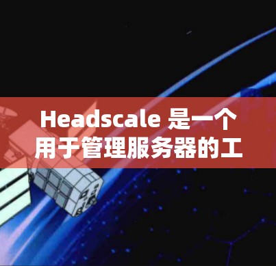 Headscale 是一个用于管理服务器的工具，涵盖了节点管理、设备管理、日志管理等多个模块。以下是对 Headscale 节点管理的详细说明