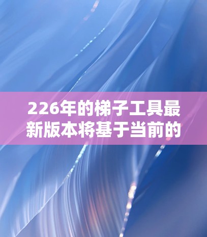226年的梯子工具最新版本将基于当前的技术进步和市场需求，展望将具备更智能、更环保、更耐用的设计，同时满足多样化使用场景的需求。以下是对其可能的主要特点及优缺点的分析
