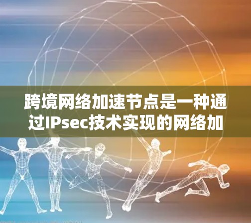 跨境网络加速节点是一种通过IPsec技术实现的网络加速设备，旨在帮助用户快速连接到不同地区的网络。以下是对该概念的详细总结