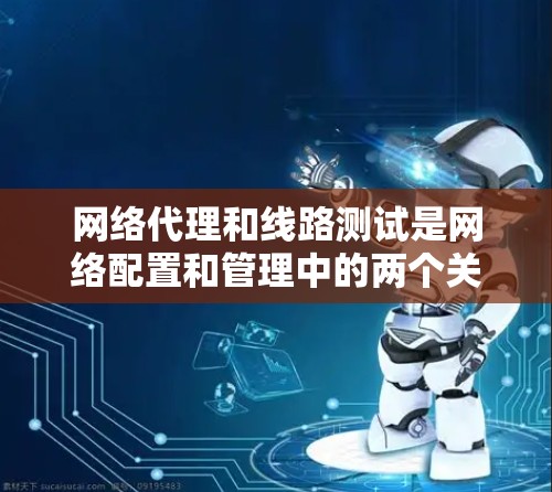 网络代理和线路测试是网络配置和管理中的两个关键环节，它们密切相关，但用途和方法有所不同。以下是对网络代理线路测试的详细说明
