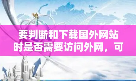 要判断和下载国外网站时是否需要访问外网，可以按照以下步骤进行