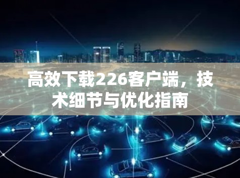 高效下载226客户端，技术细节与优化指南